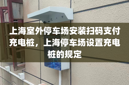 上海室外停车场安装扫码支付充电桩，上海停车场设置充电桩的规定