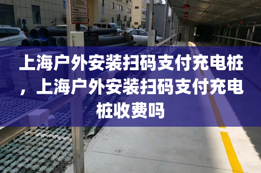 上海户外安装扫码支付充电桩，上海户外安装扫码支付充电桩收费吗