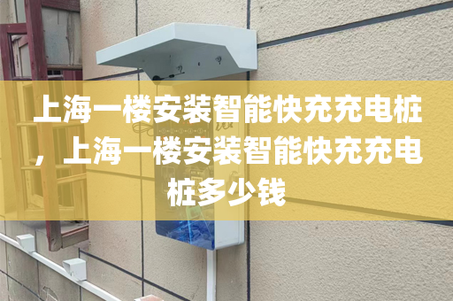 上海一楼安装智能快充充电桩，上海一楼安装智能快充充电桩多少钱