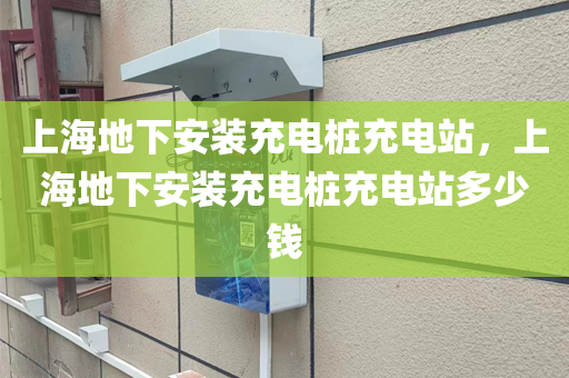 上海地下安装充电桩充电站，上海地下安装充电桩充电站多少钱