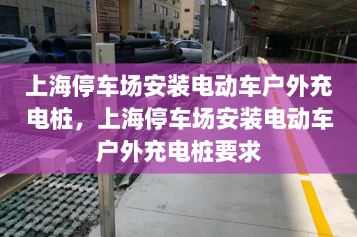 上海停车场安装电动车户外充电桩，上海停车场安装电动车户外充电桩要求