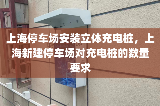 上海停车场安装立体充电桩，上海新建停车场对充电桩的数量要求
