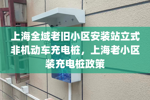 上海全域老旧小区安装站立式非机动车充电桩，上海老小区装充电桩政策