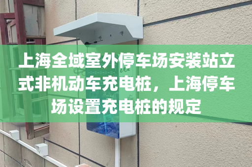 上海全域室外停车场安装站立式非机动车充电桩，上海停车场设置充电桩的规定
