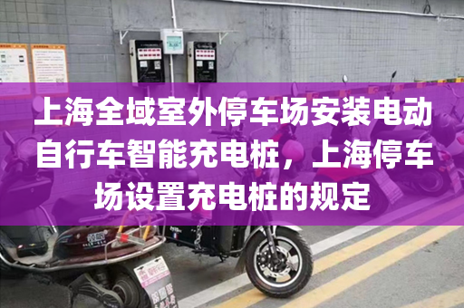 上海全域室外停车场安装电动自行车智能充电桩，上海停车场设置充电桩的规定