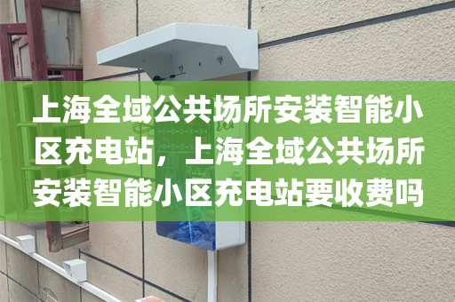 上海全域公共场所安装智能小区充电站，上海全域公共场所安装智能小区充电站要收费吗