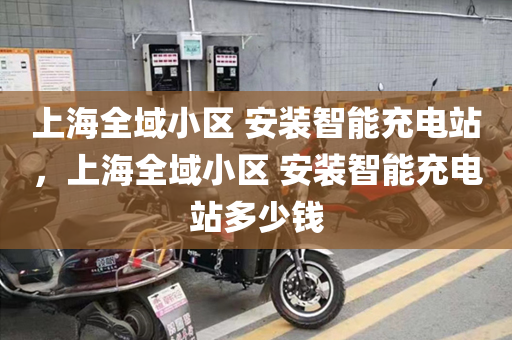 上海全域小区 安装智能充电站，上海全域小区 安装智能充电站多少钱