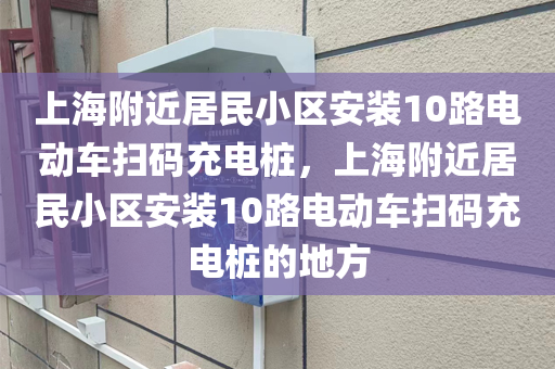 上海附近居民小区安装10路电动车扫码充电桩，上海附近居民小区安装10路电动车扫码充电桩的地方